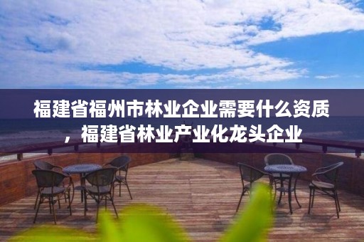 福建省福州市林业企业需要什么资质，福建省林业产业化龙头企业
