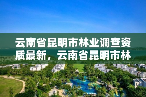 云南省昆明市林业调查资质最新,云南省昆明市林业调查资质最新公告