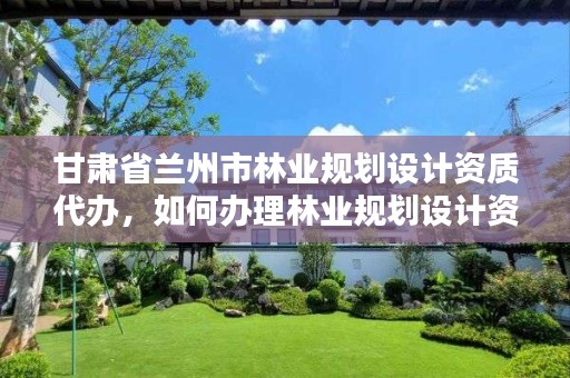 甘肃省兰州市林业规划设计资质代办,如何办理林业规划设计资质