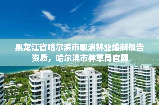 黑龙江省哈尔滨市取消林业编制报告资质,哈尔滨市林草局官网