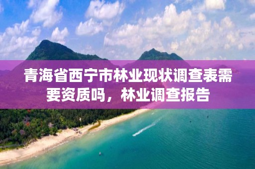 青海省西宁市林业现状调查表需要资质吗，林业调查报告
