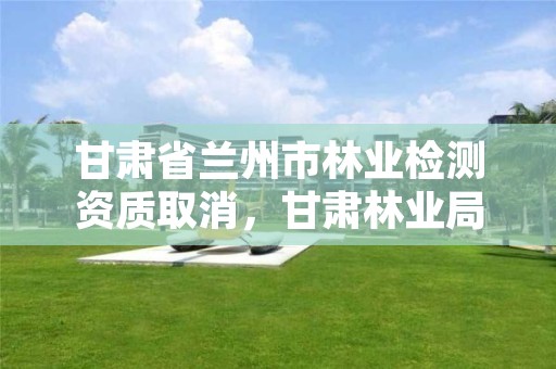 甘肃省兰州市林业检测资质取消,甘肃林业局资格复审