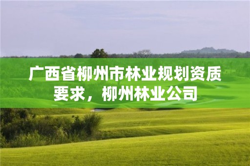广西省柳州市林业规划资质要求,柳州林业公司