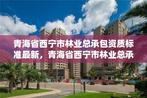 青海省西宁市林业总承包资质标准最新，青海省西宁市林业总承包资质标准最新公示