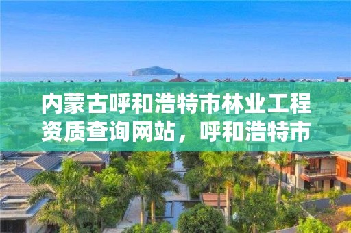 内蒙古呼和浩特市林业工程资质查询网站,呼和浩特市林草局官网