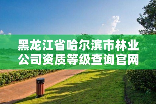 黑龙江省哈尔滨市林业公司资质等级查询官网,哈尔滨林业集团