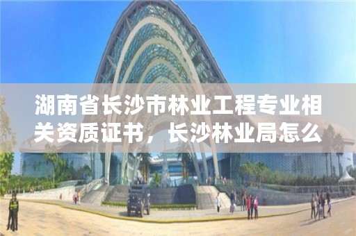 湖南省长沙市林业工程专业相关资质证书，长沙林业局怎么样