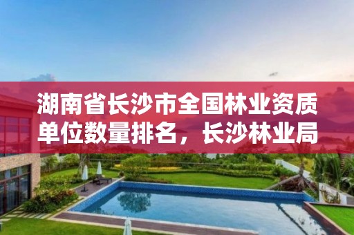 湖南省长沙市全国林业资质单位数量排名，长沙林业局怎么样