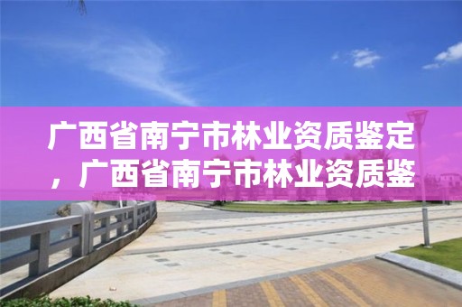 广西省南宁市林业资质鉴定,广西省南宁市林业资质鉴定中心电话