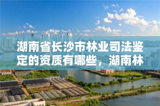 湖南省长沙市林业司法鉴定的资质有哪些，湖南林业司法鉴定机构名单