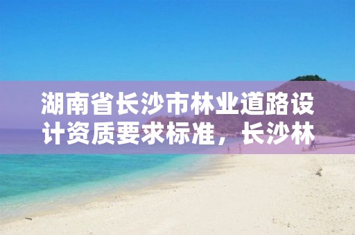 湖南省长沙市林业道路设计资质要求标准，长沙林业勘测设计院