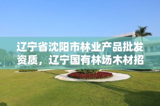 辽宁省沈阳市林业产品批发资质，辽宁国有林场木材招标网站