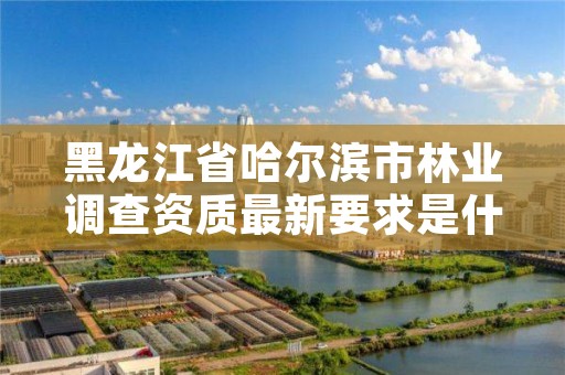 黑龙江省哈尔滨市林业调查资质最新要求是什么,哈尔滨林业厅官网