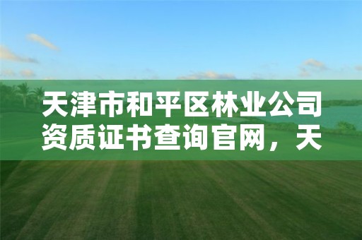 天津市和平区林业公司资质证书查询官网,天津市和平区林业公司资质证书查询官网电话