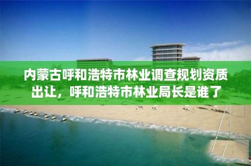 内蒙古呼和浩特市林业调查规划资质出让,呼和浩特市林业局长是谁了