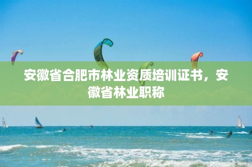 安徽省合肥市林业资质培训证书,安徽省林业职称