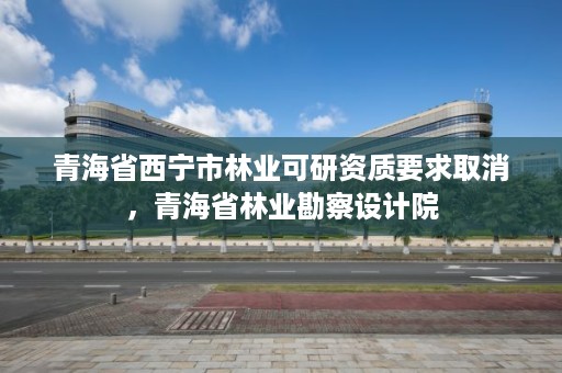 青海省西宁市林业可研资质要求取消，青海省林业勘察设计院