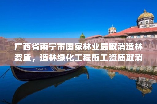 广西省南宁市国家林业局取消造林资质,造林绿化工程施工资质取消
