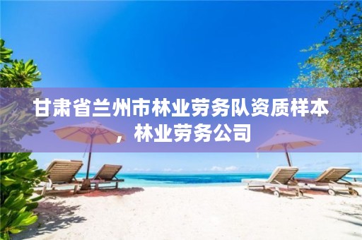 甘肃省兰州市林业劳务队资质样本,林业劳务公司