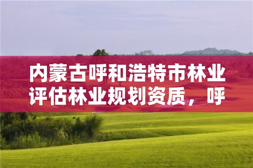 内蒙古呼和浩特市林业评估林业规划资质,呼和浩特市林业局电话号码