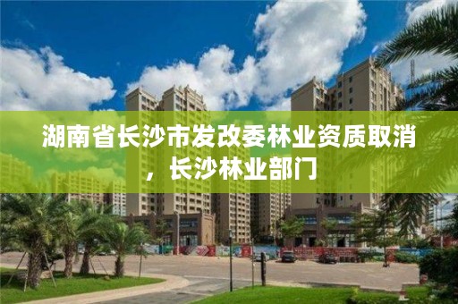 湖南省长沙市发改委林业资质取消，长沙林业部门
