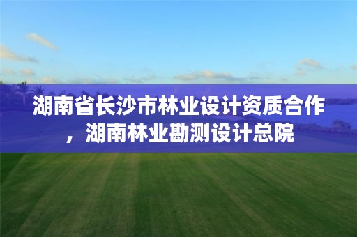 湖南省长沙市林业设计资质合作，湖南林业勘测设计总院