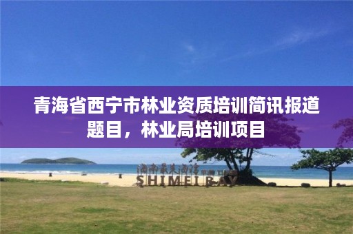 青海省西宁市林业资质培训简讯报道题目，林业局培训项目