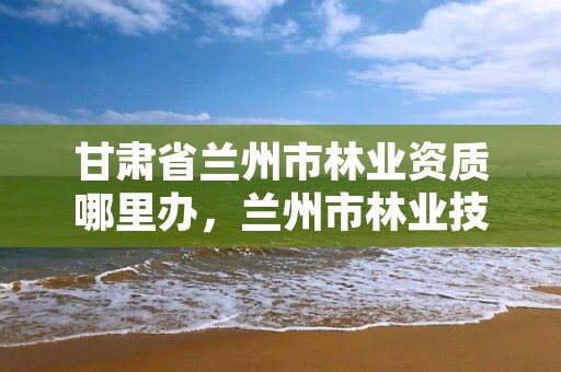 甘肃省兰州市林业资质哪里办,兰州市林业技术推广站
