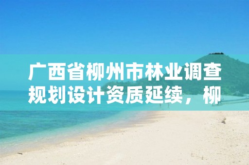 广西省柳州市林业调查规划设计资质延续,柳州林业和园林局网站
