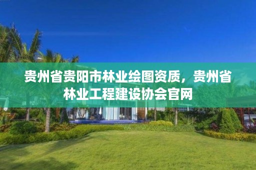 贵州省贵阳市林业绘图资质,贵州省林业工程建设协会官网