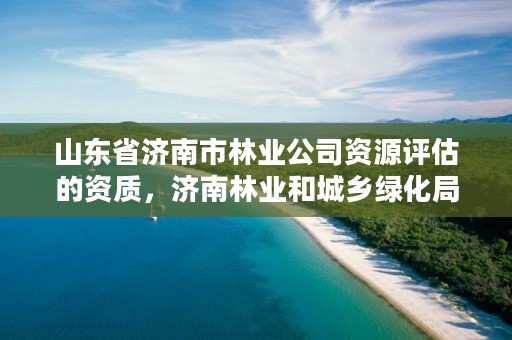山东省济南市林业公司资源评估的资质,济南林业和城乡绿化局 考察公示