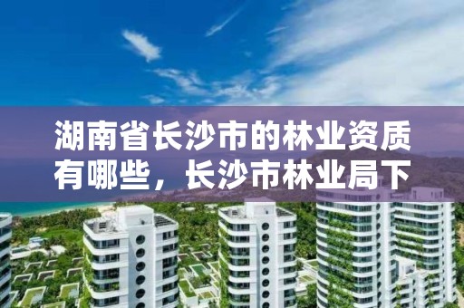 湖南省长沙市的林业资质有哪些，长沙市林业局下属单位