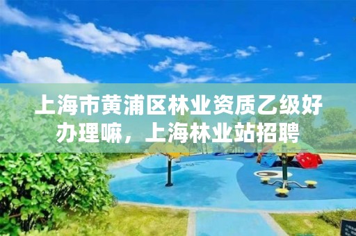 上海市黄浦区林业资质乙级好办理嘛,上海林业站招聘