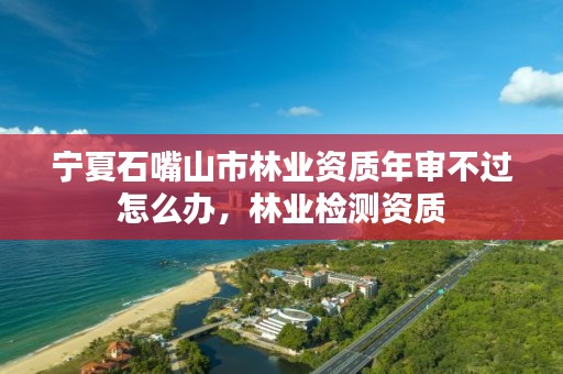 宁夏石嘴山市林业资质年审不过怎么办,林业检测资质