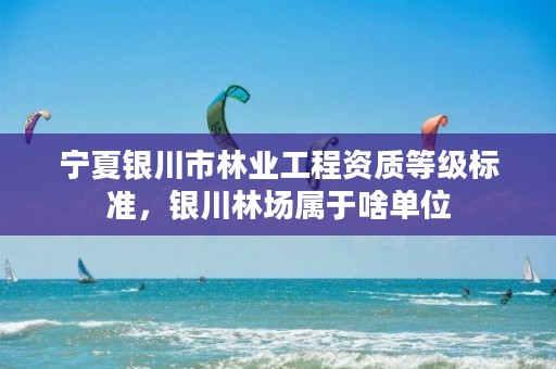 宁夏银川市林业工程资质等级标准,银川林场属于啥单位