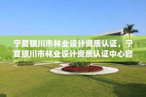 宁夏银川市林业设计资质认证,宁夏银川市林业设计资质认证中心官网