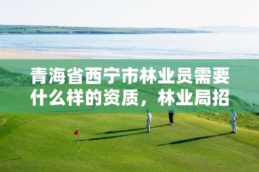 青海省西宁市林业员需要什么样的资质，林业局招人要求
