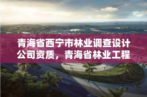 青海省西宁市林业调查设计公司资质，青海省林业工程咨询有限公司