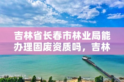 吉林省长春市林业局能办理固废资质吗,吉林省固废中心