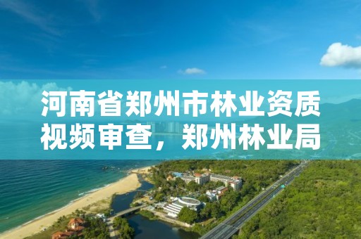 河南省郑州市林业资质视频审查,郑州林业局招标