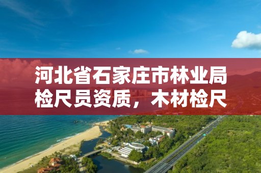 河北省石家庄市林业局检尺员资质,木材检尺员资格证