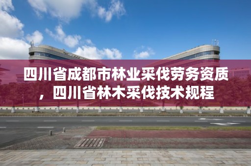 四川省成都市林业采伐劳务资质,四川省林木采伐技术规程