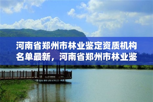 河南省郑州市林业鉴定资质机构名单最新,河南省郑州市林业鉴定资质机构名单最新消息