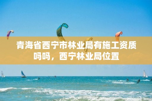 青海省西宁市林业局有施工资质吗吗，西宁林业局位置