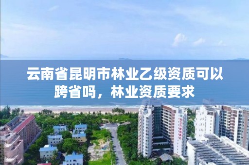 云南省昆明市林业乙级资质可以跨省吗,林业资质要求