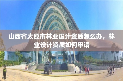 山西省太原市林业设计资质怎么办,林业设计资质如何申请