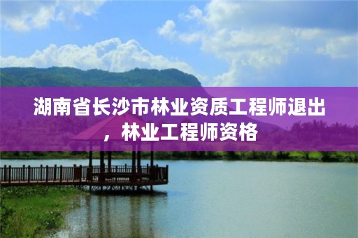 湖南省长沙市林业资质工程师退出，林业工程师资格