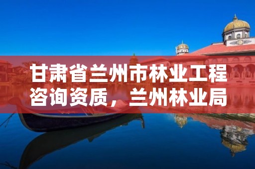 甘肃省兰州市林业工程咨询资质,兰州林业局招聘