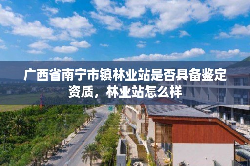 广西省南宁市镇林业站是否具备鉴定资质,林业站怎么样