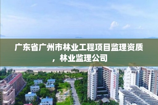 广东省广州市林业工程项目监理资质,林业监理公司